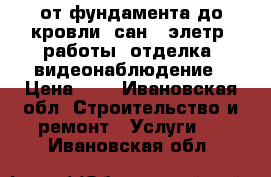 от фундамента до кровли, сан., элетр. работы, отделка, видеонаблюдение › Цена ­ 1 - Ивановская обл. Строительство и ремонт » Услуги   . Ивановская обл.